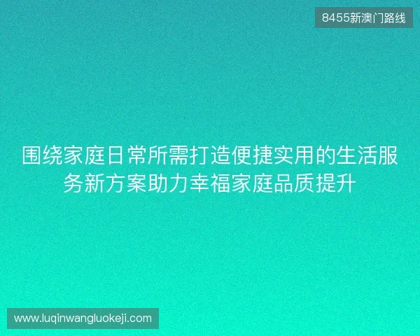围绕家庭日常所需打造便捷实用的生活服务新方案助力幸福家庭品质提升